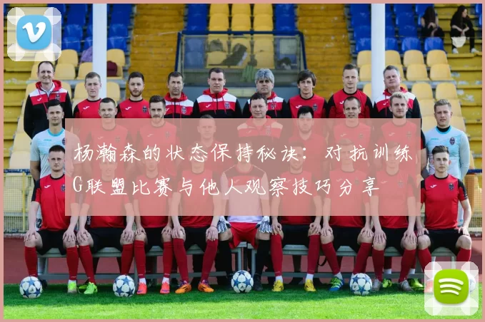 杨瀚森的状态保持秘诀:对抗训练G联盟比赛与他人观察技巧分享