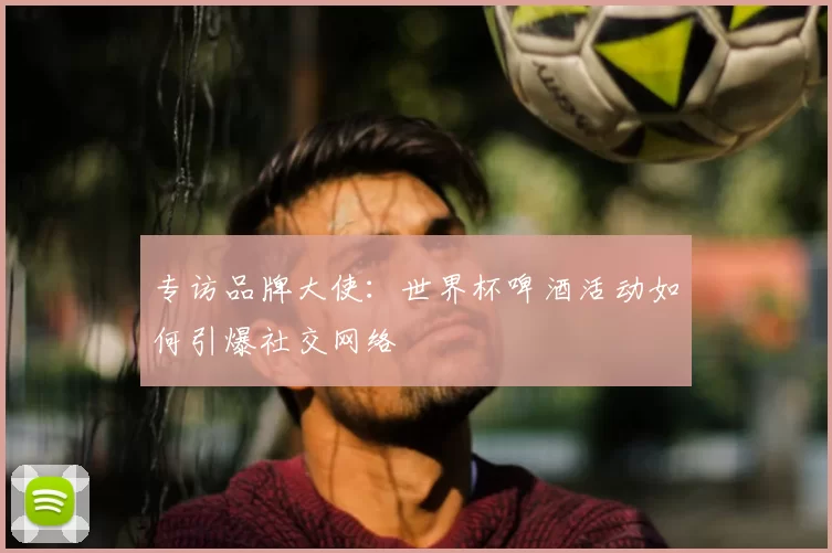 专访品牌大使:世界杯啤酒活动如何引爆社交网络
