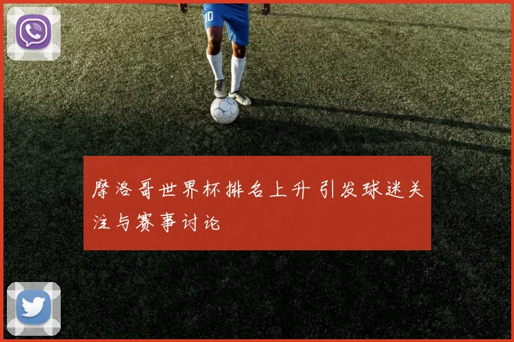 摩洛哥世界杯排名上升 引发球迷关注与赛事讨论