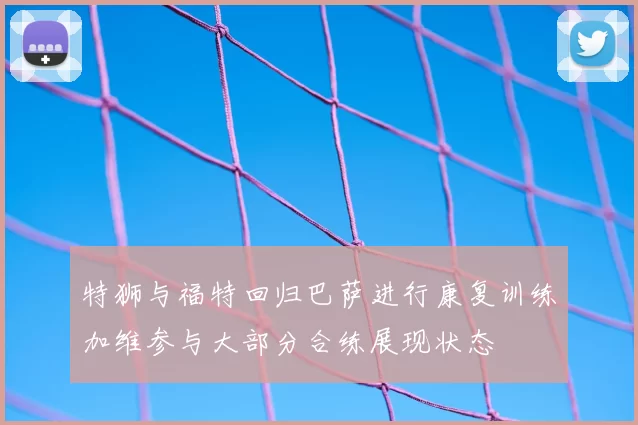 特狮与福特回归巴萨进行康复训练加维参与大部分合练展现状态
