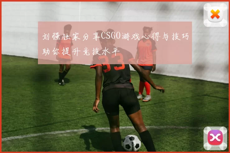 刘强独家分享CSGO游戏心得与技巧助你提升竞技水平