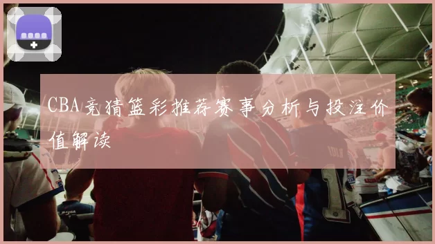 CBA竞猜篮彩推荐赛事分析与投注价值解读