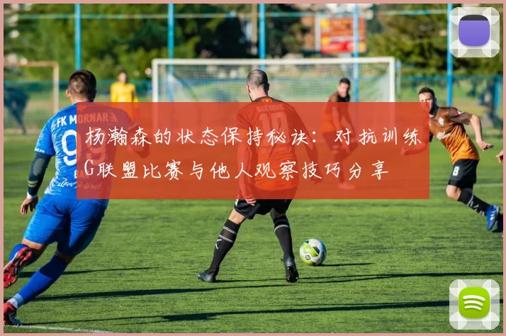 杨瀚森的状态保持秘诀:对抗训练G联盟比赛与他人观察技巧分享