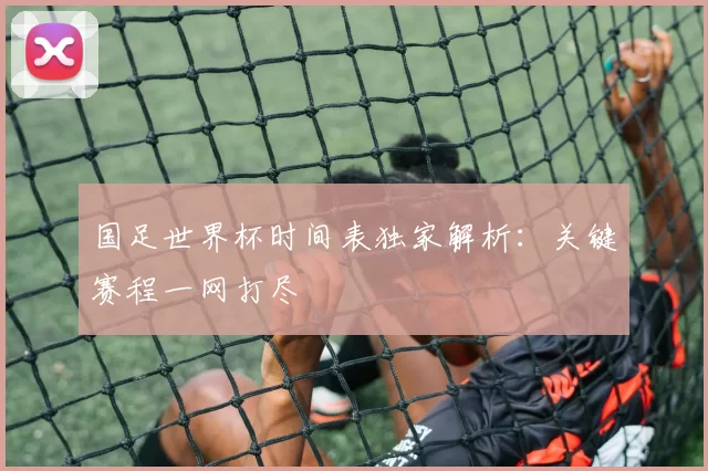 国足世界杯时间表独家解析：关键赛程一网打尽
