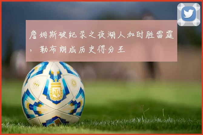 詹姆斯破纪录之夜湖人加时胜雷霆，勒布朗成历史得分王