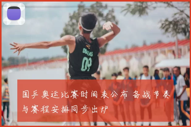 国乒奥运比赛时间表公布 备战节奏与赛程安排同步出炉