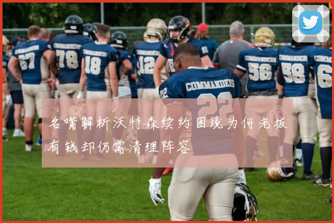 名嘴解析沃特森续约困境为何老板有钱却仍需清理阵容