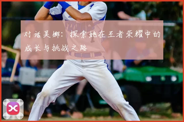 对话吴娜：探索她在王者荣耀中的成长与挑战之路