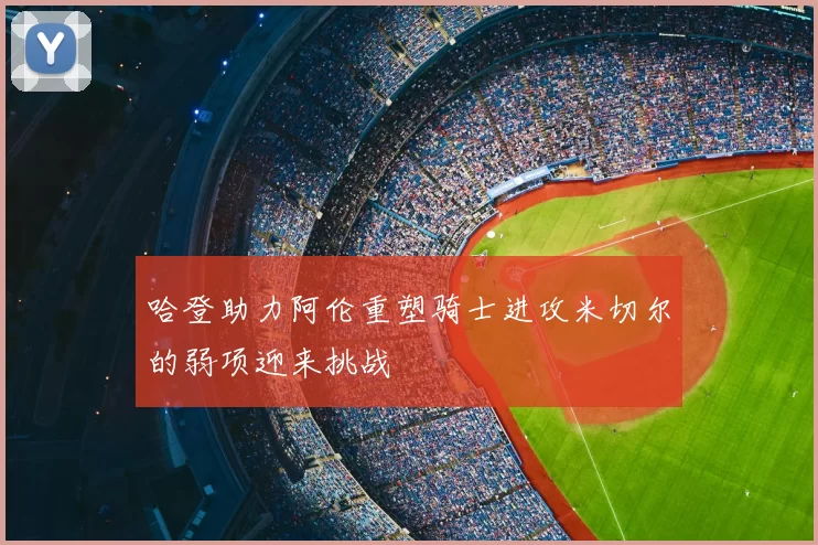 哈登助力阿伦重塑骑士进攻米切尔的弱项迎来挑战