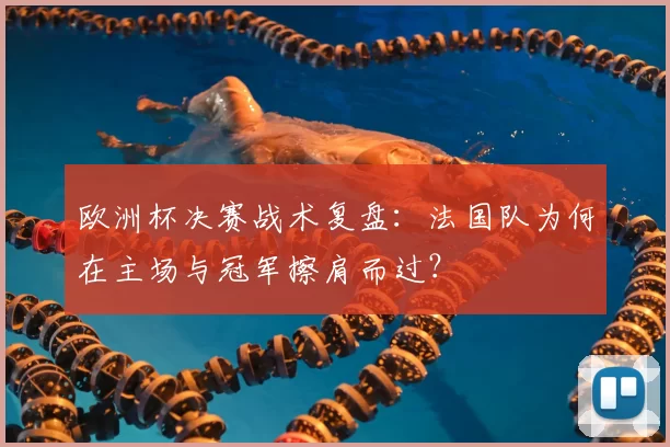 欧洲杯决赛战术复盘：法国队为何在主场与冠军擦肩而过？
