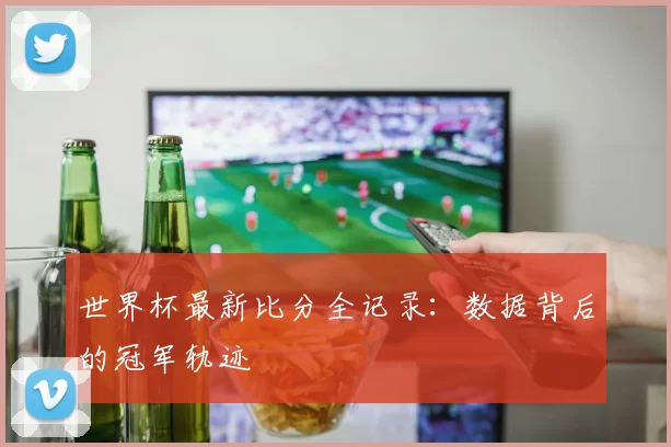世界杯最新比分全记录：数据背后的冠军轨迹