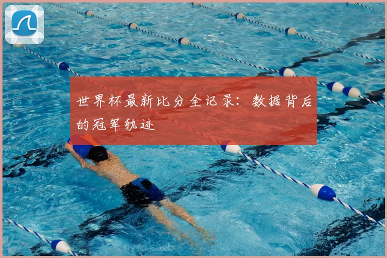 世界杯最新比分全记录：数据背后的冠军轨迹
