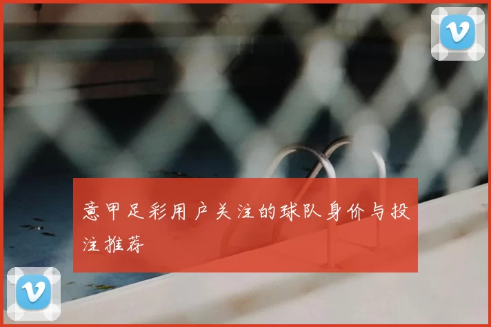 意甲足彩用户关注的球队身价与投注推荐