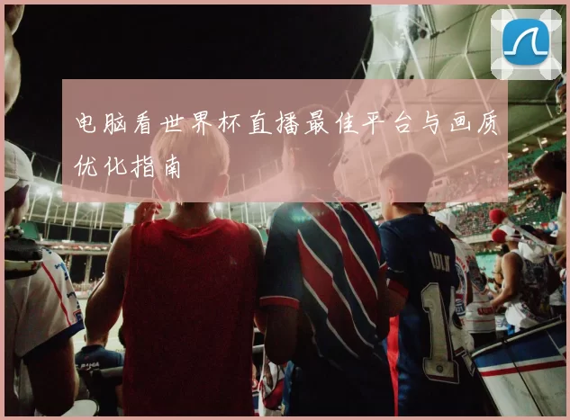 电脑看世界杯直播最佳平台与画质优化指南