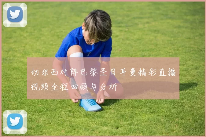 切尔西对阵巴黎圣日耳曼精彩直播视频全程回顾与分析