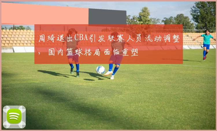 周琦退出CBA引发联赛人员流动调整，国内篮球格局面临重塑