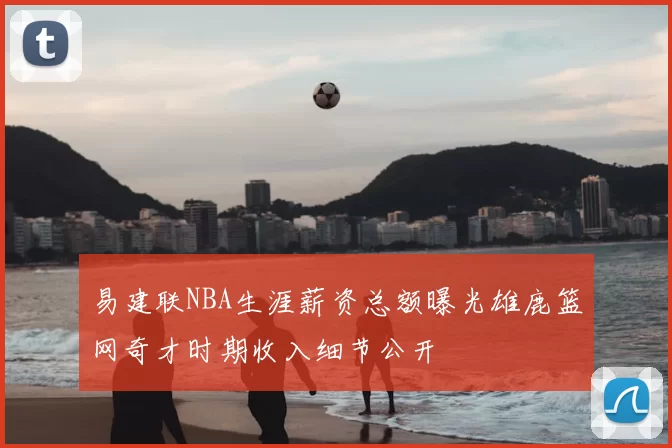 易建联NBA生涯薪资总额曝光雄鹿篮网奇才时期收入细节公开