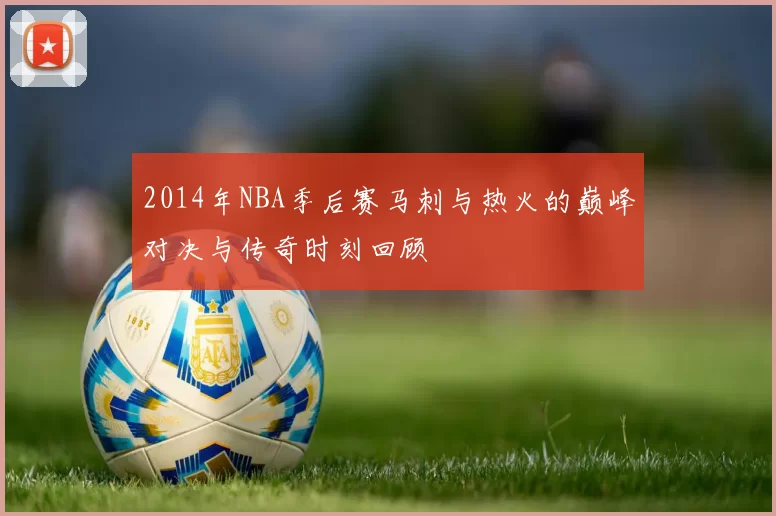 2014年NBA季后赛马刺与热火的巅峰对决与传奇时刻回顾
