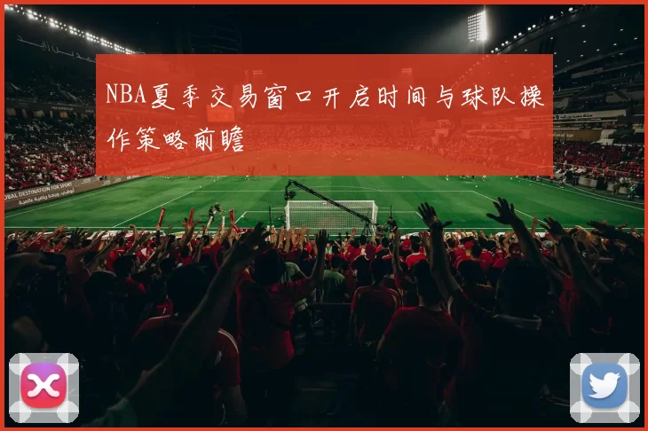 NBA夏季交易窗口开启时间与球队操作策略前瞻