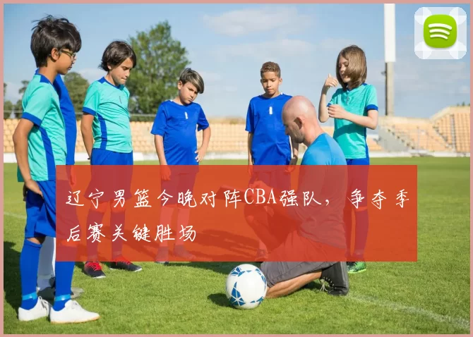 辽宁男篮今晚对阵CBA强队，争夺季后赛关键胜场