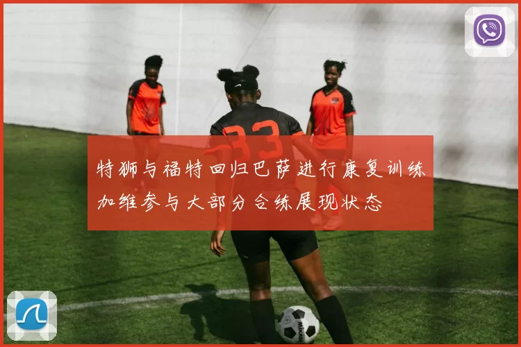 特狮与福特回归巴萨进行康复训练加维参与大部分合练展现状态