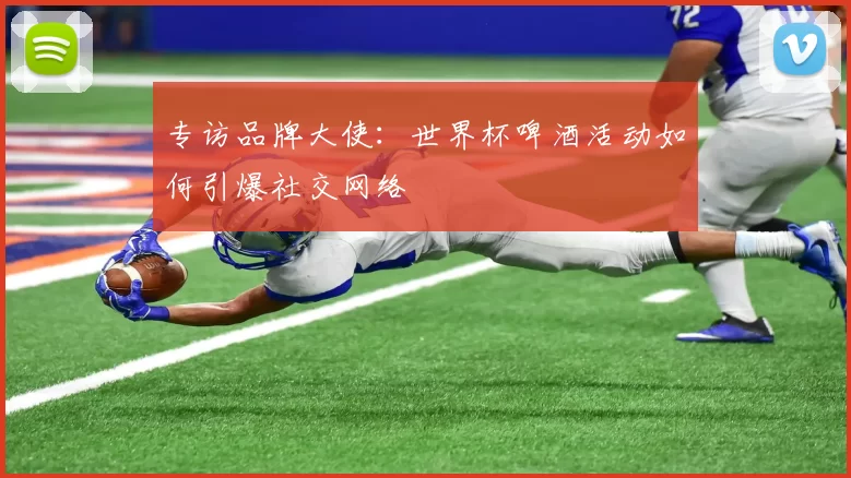 专访品牌大使:世界杯啤酒活动如何引爆社交网络